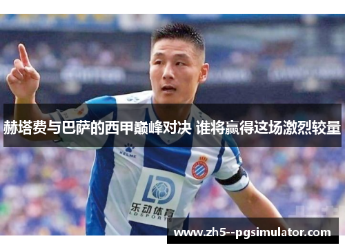 赫塔费与巴萨的西甲巅峰对决 谁将赢得这场激烈较量