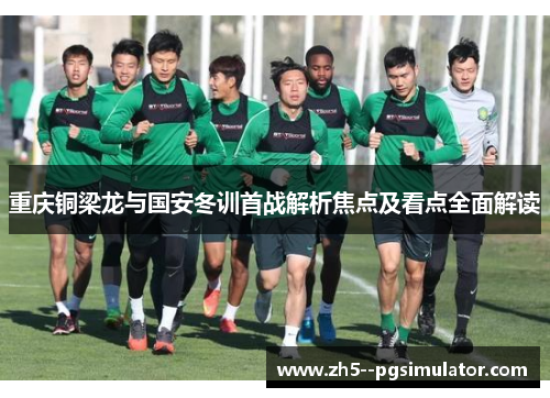 重庆铜梁龙与国安冬训首战解析焦点及看点全面解读