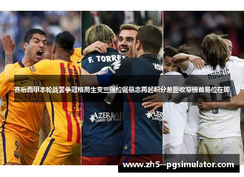 赛后西甲本轮战罢争冠格局生变三强拉锯悬念再起积分差距收窄榜首易位在即