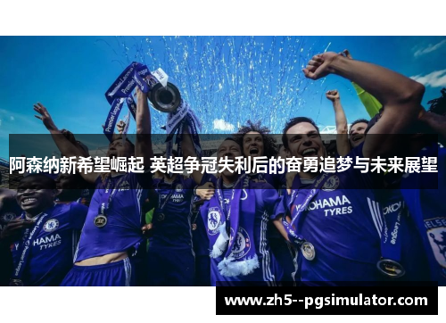 阿森纳新希望崛起 英超争冠失利后的奋勇追梦与未来展望
