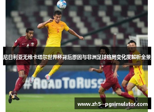 尼日利亚无缘卡塔尔世界杯背后原因与非洲足球格局变化度解析全景