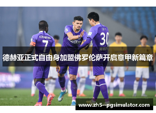 德赫亚正式自由身加盟佛罗伦萨开启意甲新篇章 德赫亚正式自由身加盟佛罗伦萨开启意甲新篇章