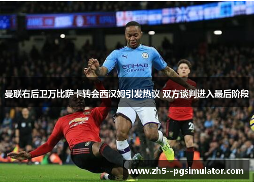 曼联右后卫万比萨卡转会西汉姆引发热议 双方谈判进入最后阶段 曼联右后卫万比萨卡转会西汉姆引发热议 双方谈判进入最后阶段