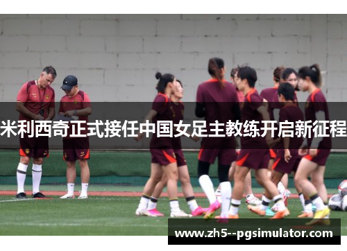 米利西奇正式接任中国女足主教练开启新征程 米利西奇正式接任中国女足主教练开启新征程