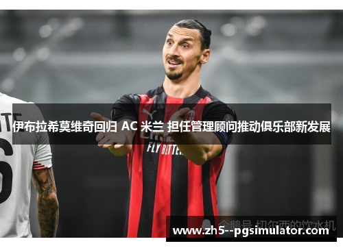 伊布拉希莫维奇回归 AC 米兰 担任管理顾问推动俱乐部新发展