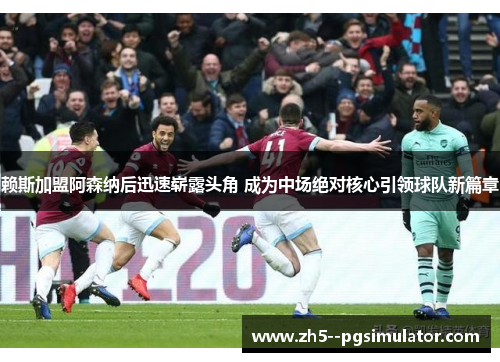 赖斯加盟阿森纳后迅速崭露头角 成为中场绝对核心引领球队新篇章